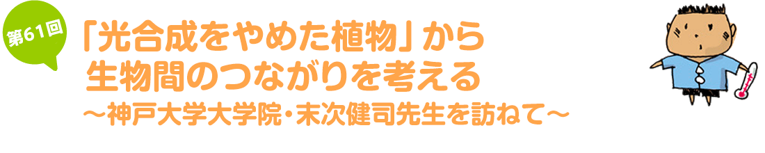 「光合成をやめた植物」から生物間のつながりを考える ～神戸大学大学院・末次健司先生を訪ねて～